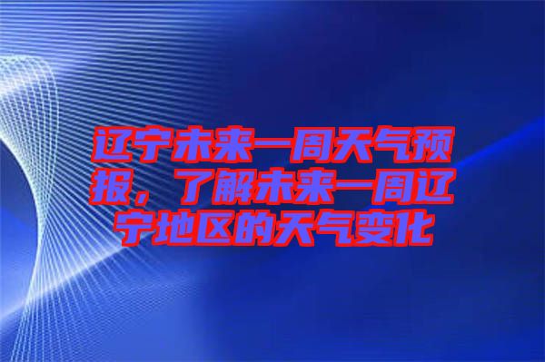 遼寧未來一周天氣預報，了解未來一周遼寧地區的天氣變化