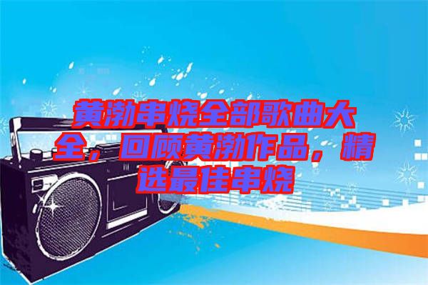 黃渤串燒全部歌曲大全，回顧黃渤作品，精選最佳串燒