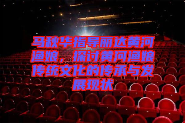 馬秋華指導麗達黃河漁娘，探討黃河漁娘傳統文化的傳承與發展現狀