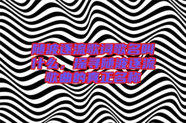 隨波逐流歌詞歌名叫什么，探尋隨波逐流歌曲的真正名稱
