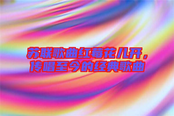 蘇聯歌曲紅莓花兒開，傳唱至今的經典歌曲