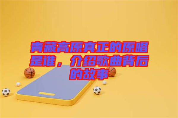 青藏高原真正的原唱是誰，介紹歌曲背后的故事