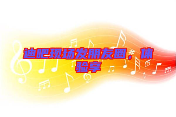 迪吧現(xiàn)場發(fā)朋友圈，體驗(yàn)享