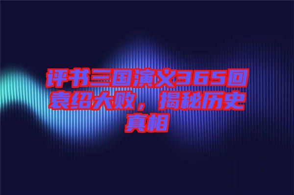 評書三國演義365回袁紹大敗，揭秘歷史真相