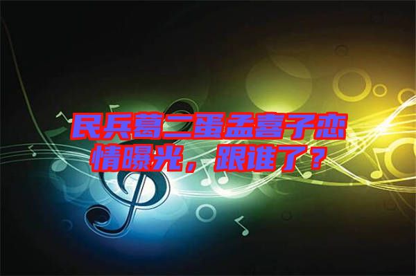 民兵葛二蛋孟喜子戀情曝光，跟誰了？