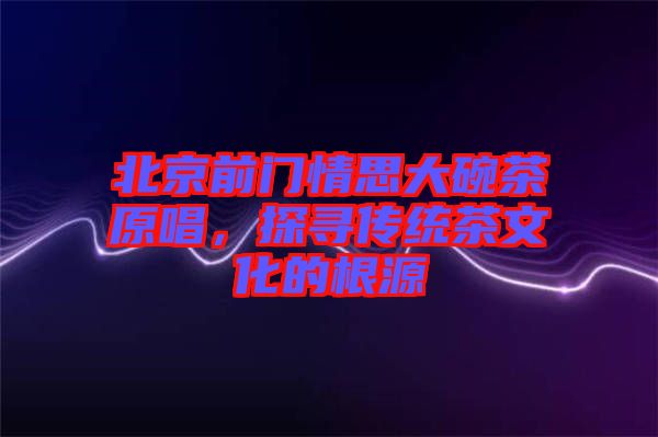 北京前門(mén)情思大碗茶原唱，探尋傳統(tǒng)茶文化的根源