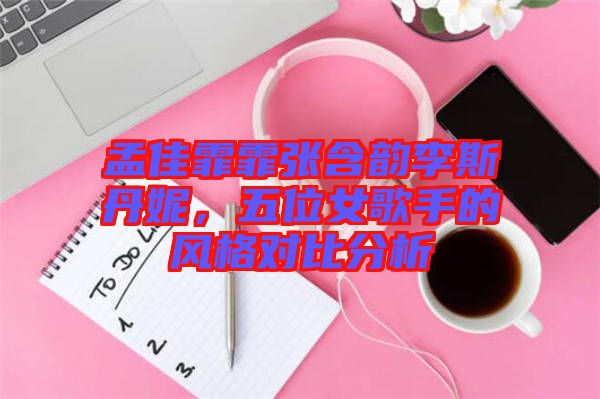 孟佳霏霏張含韻李斯丹妮，五位女歌手的風格對比分析