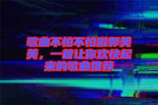 歌曲不怕不怕啦郭美美，一首讓你歡快起來的歌曲推薦