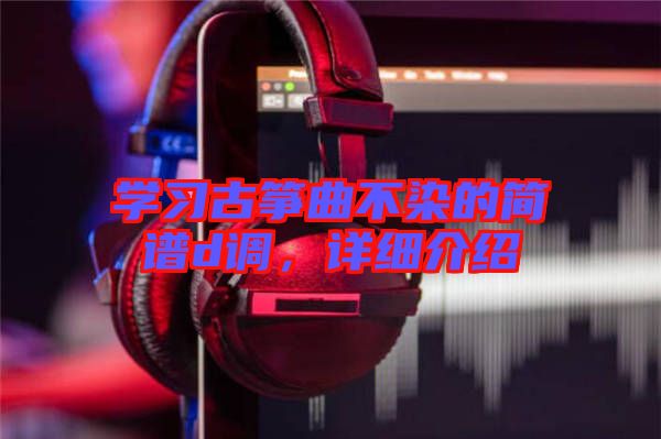 學(xué)習(xí)古箏曲不染的簡譜d調(diào)，詳細(xì)介紹
