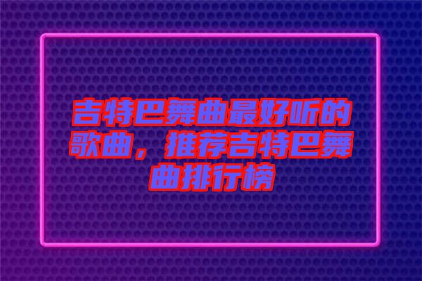 吉特巴舞曲最好聽的歌曲，推薦吉特巴舞曲排行榜