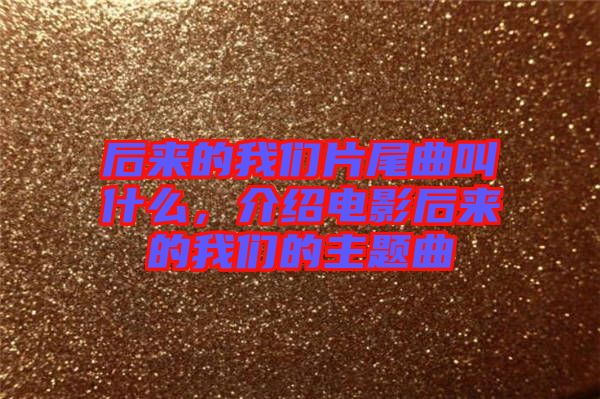后來的我們片尾曲叫什么，介紹電影后來的我們的主題曲