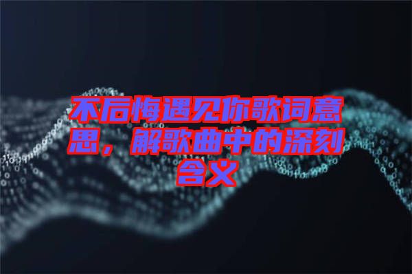 不后悔遇見你歌詞意思，解歌曲中的深刻含義
