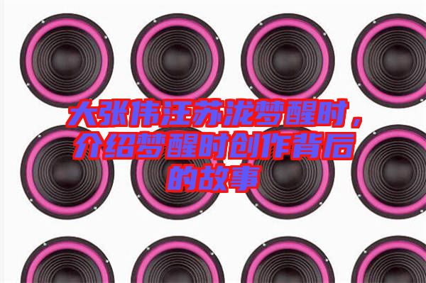 大張偉汪蘇瀧夢醒時，介紹夢醒時創作背后的故事