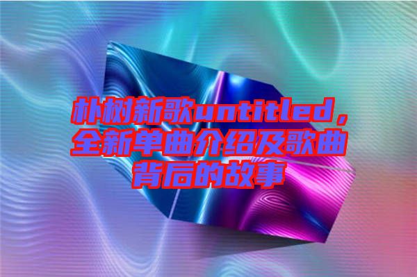 樸樹(shù)新歌untitled，全新單曲介紹及歌曲背后的故事