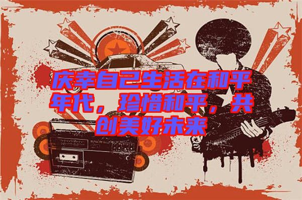 慶幸自己生活在和平年代，珍惜和平，共創(chuàng)美好未來(lái)