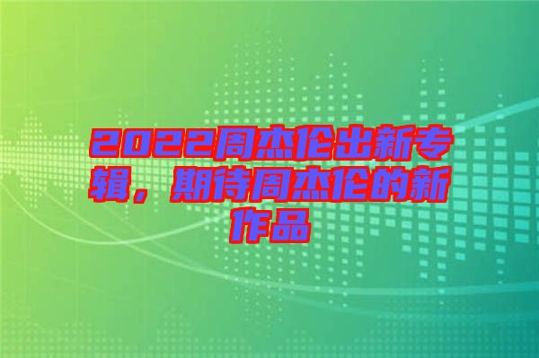 2022周杰倫出新專輯，期待周杰倫的新作品
