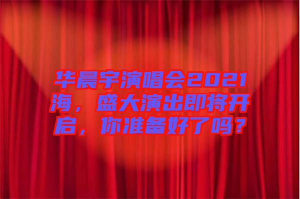 華晨宇演唱會2021海，盛大演出即將開啟，你準備好了嗎？