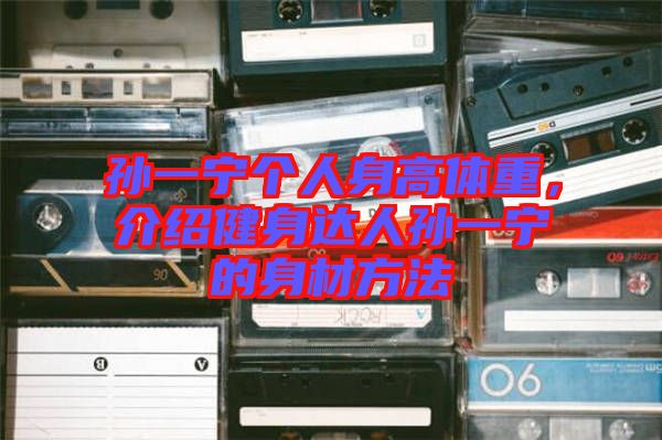 孫一寧個人身高體重，介紹健身達人孫一寧的身材方法
