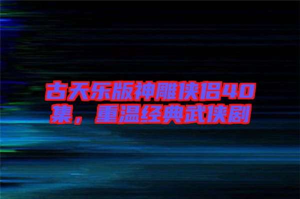 古天樂版神雕俠侶40集，重溫經典武俠劇