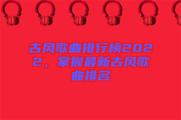 古風歌曲排行榜2022，掌握最新古風歌曲排名