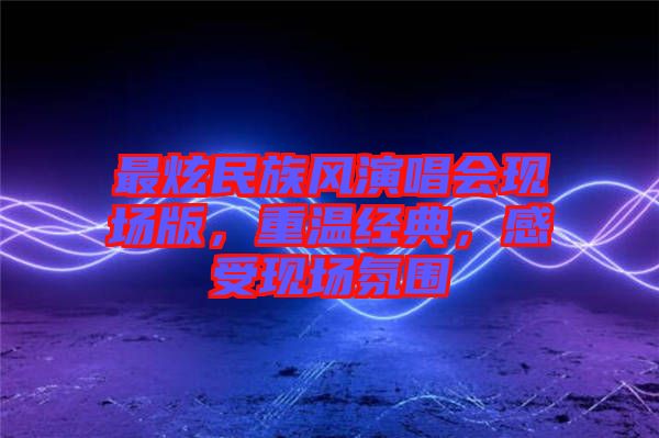 最炫民族風(fēng)演唱會現(xiàn)場版，重溫經(jīng)典，感受現(xiàn)場氛圍
