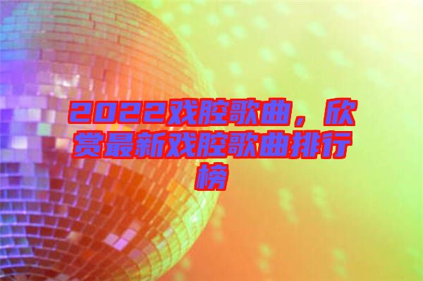 2022戲腔歌曲，欣賞最新戲腔歌曲排行榜