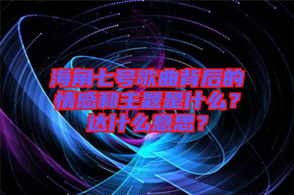 海角七號歌曲背后的情感和主題是什么？達什么意思？