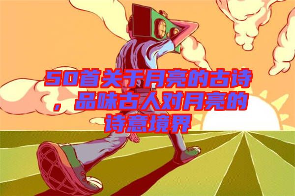 50首關于月亮的古詩，品味古人對月亮的詩意境界