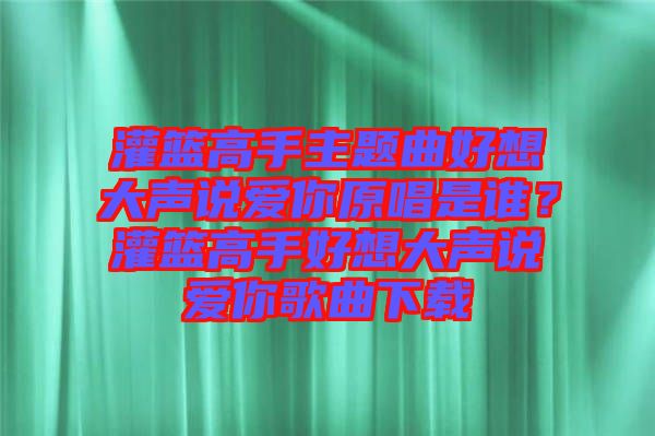 灌籃高手主題曲好想大聲說愛你原唱是誰？灌籃高手好想大聲說愛你歌曲下載
