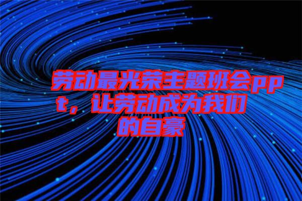 勞動最光榮主題班會ppt，讓勞動成為我們的自豪