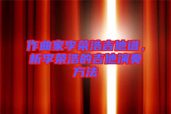 作曲家李榮浩吉他譜，析李榮浩的吉他演奏方法