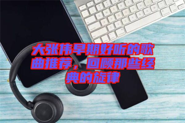 大張偉早期好聽的歌曲推薦，回顧那些經典的旋律