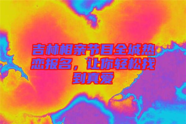 吉林相親節目全城熱戀報名，讓你輕松找到真愛
