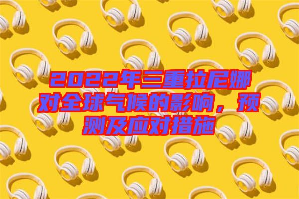 2022年三重拉尼娜對全球氣候的影響，預測及應對措施