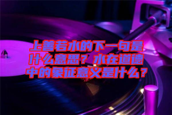 上善若水的下一句是什么意思？水在道德中的象征意義是什么？