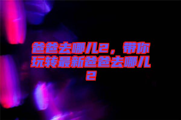 爸爸去哪兒2，帶你玩轉(zhuǎn)最新爸爸去哪兒2