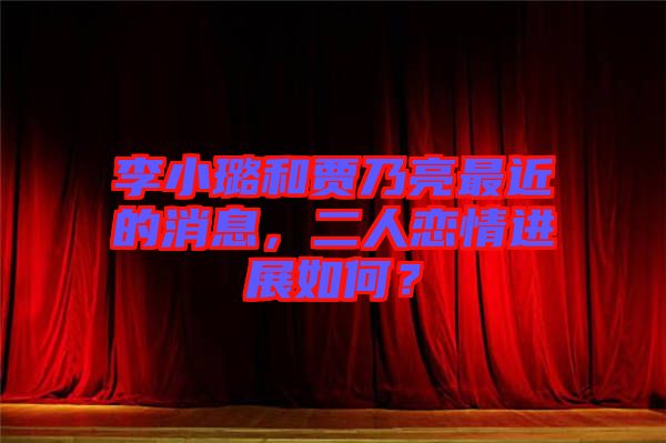 李小璐和賈乃亮最近的消息，二人戀情進展如何？