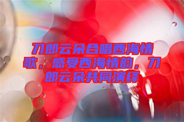 刀郎云朵合唱西海情歌，感受西海情韻，刀郎云朵共同演繹