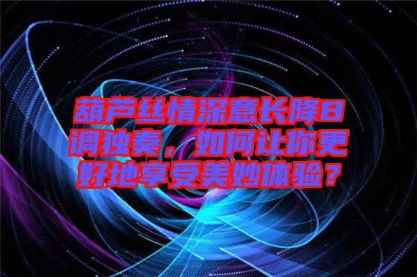 葫蘆絲情深意長降B調(diào)獨奏，如何讓你更好地享受美妙體驗？