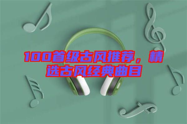 100首級古風推薦，精選古風經典曲目