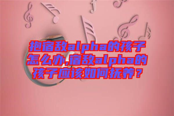 抱宿敵alpha的孩子怎么辦,宿敵alpha的孩子應該如何撫養？