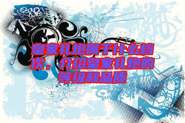 皇家禮炮屬于什么檔次，介紹皇家禮炮的等級和品質