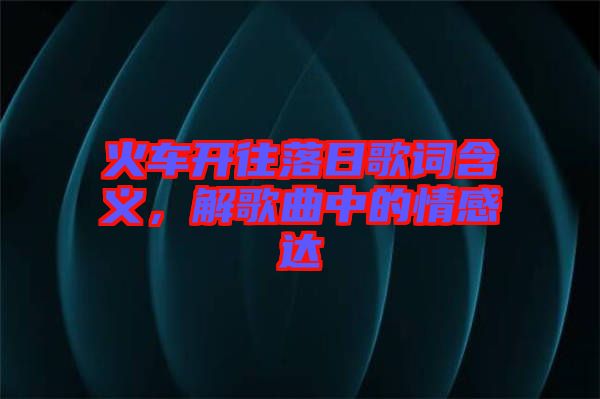 火車開往落日歌詞含義，解歌曲中的情感達