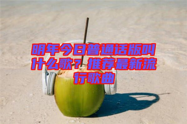 明年今日普通話版叫什么歌？推薦最新流行歌曲