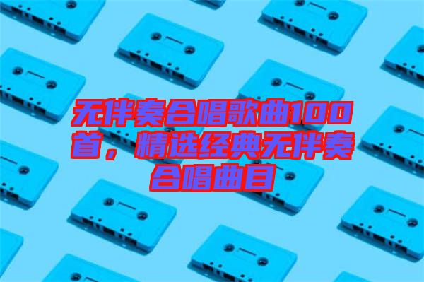 無伴奏合唱歌曲100首，精選經典無伴奏合唱曲目