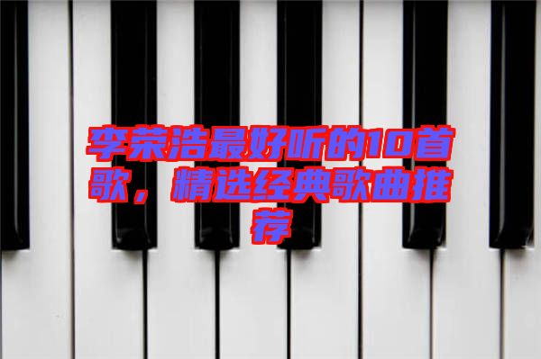 李榮浩最好聽(tīng)的10首歌，精選經(jīng)典歌曲推薦