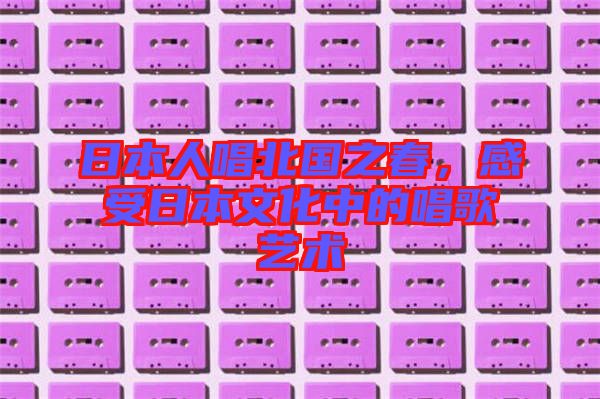 日本人唱北國之春，感受日本文化中的唱歌藝術