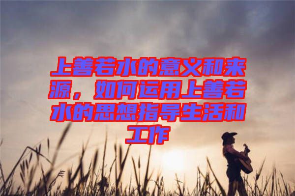 上善若水的意義和來(lái)源，如何運(yùn)用上善若水的思想指導(dǎo)生活和工作