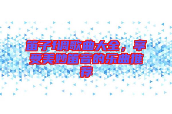 笛子f調(diào)歌曲大全，享受美妙笛音的樂曲推薦