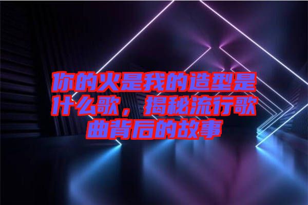 你的火是我的造型是什么歌，揭秘流行歌曲背后的故事